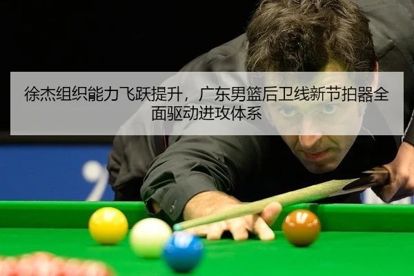 徐杰组织能力飞跃提升，广东男篮后卫线新节拍器全面驱动进攻体系